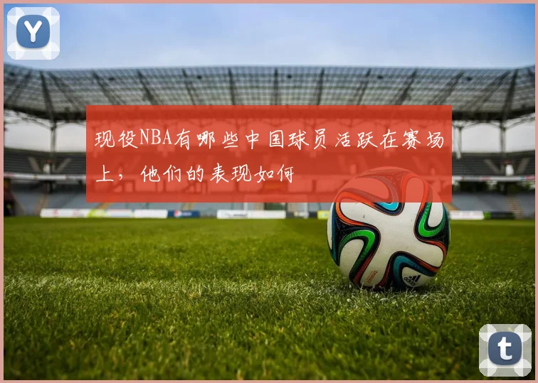 现役NBA有哪些中国球员活跃在赛场上，他们的表现如何