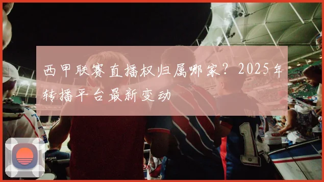 西甲联赛直播权归属哪家？2025年转播平台最新变动
