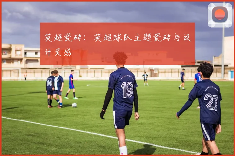 英超瓷砖：英超球队主题瓷砖与设计灵感